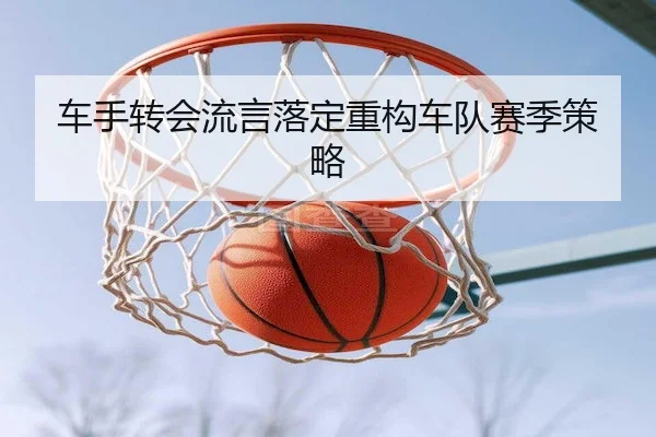 车手转会流言落定重构车队赛季策略